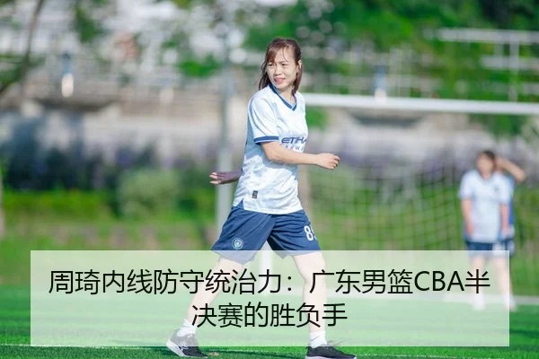 周琦内线防守统治力：广东男篮CBA半决赛的胜负手